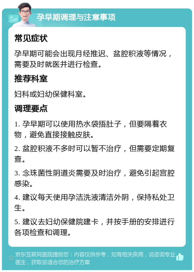 孕早期调理与注意事项 常见症状 孕早期可能会出现月经推迟、盆腔积液等情况，需要及时就医并进行检查。 推荐科室 妇科或妇幼保健科室。 调理要点 1. 孕早期可以使用热水袋捂肚子，但要隔着衣物，避免直接接触皮肤。 2. 盆腔积液不多时可以暂不治疗，但需要定期复查。 3. 念珠菌性阴道炎需要及时治疗，避免引起宫腔感染。 4. 建议每天使用孕洁洗液清洁外阴，保持私处卫生。 5. 建议去妇幼保健院建卡，并按手册的安排进行各项检查和调理。