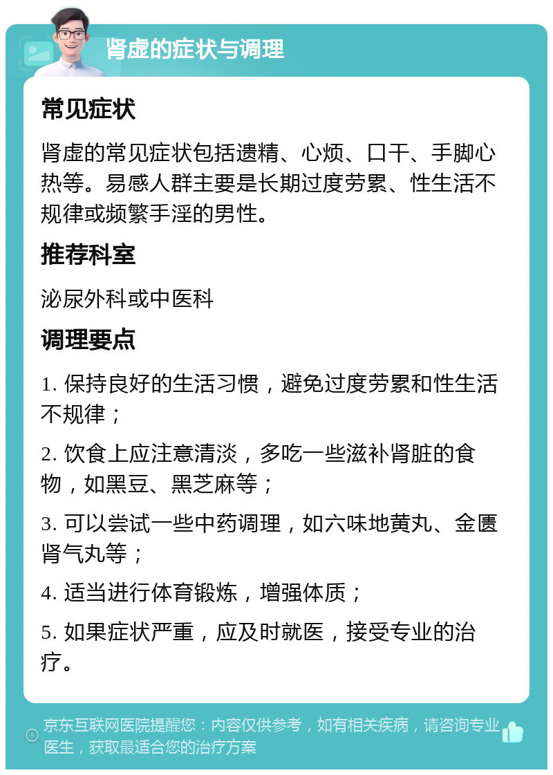 肾虚的症状与调理 常见症状 肾虚的常见症状包括遗精、心烦、口干、手脚心热等。易感人群主要是长期过度劳累、性生活不规律或频繁手淫的男性。 推荐科室 泌尿外科或中医科 调理要点 1. 保持良好的生活习惯，避免过度劳累和性生活不规律； 2. 饮食上应注意清淡，多吃一些滋补肾脏的食物，如黑豆、黑芝麻等； 3. 可以尝试一些中药调理，如六味地黄丸、金匮肾气丸等； 4. 适当进行体育锻炼，增强体质； 5. 如果症状严重，应及时就医，接受专业的治疗。