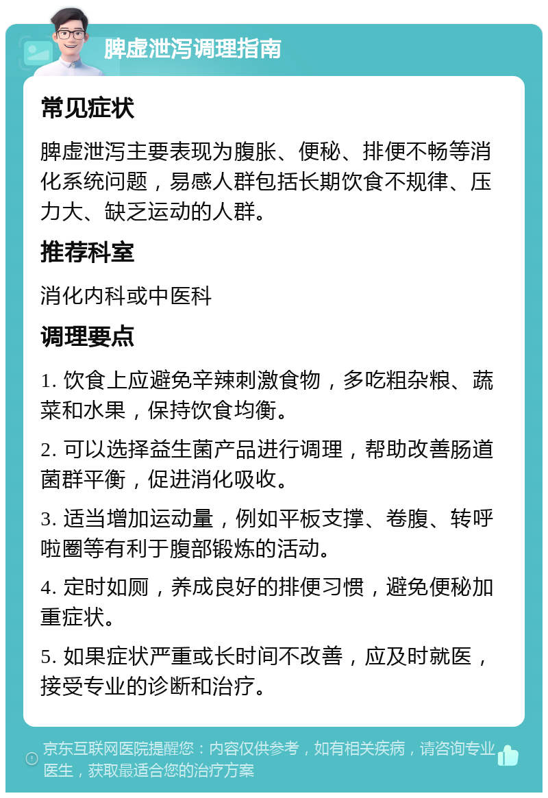 脾虚泄泻调理指南 常见症状 脾虚泄泻主要表现为腹胀、便秘、排便不畅等消化系统问题，易感人群包括长期饮食不规律、压力大、缺乏运动的人群。 推荐科室 消化内科或中医科 调理要点 1. 饮食上应避免辛辣刺激食物，多吃粗杂粮、蔬菜和水果，保持饮食均衡。 2. 可以选择益生菌产品进行调理，帮助改善肠道菌群平衡，促进消化吸收。 3. 适当增加运动量，例如平板支撑、卷腹、转呼啦圈等有利于腹部锻炼的活动。 4. 定时如厕，养成良好的排便习惯，避免便秘加重症状。 5. 如果症状严重或长时间不改善，应及时就医，接受专业的诊断和治疗。