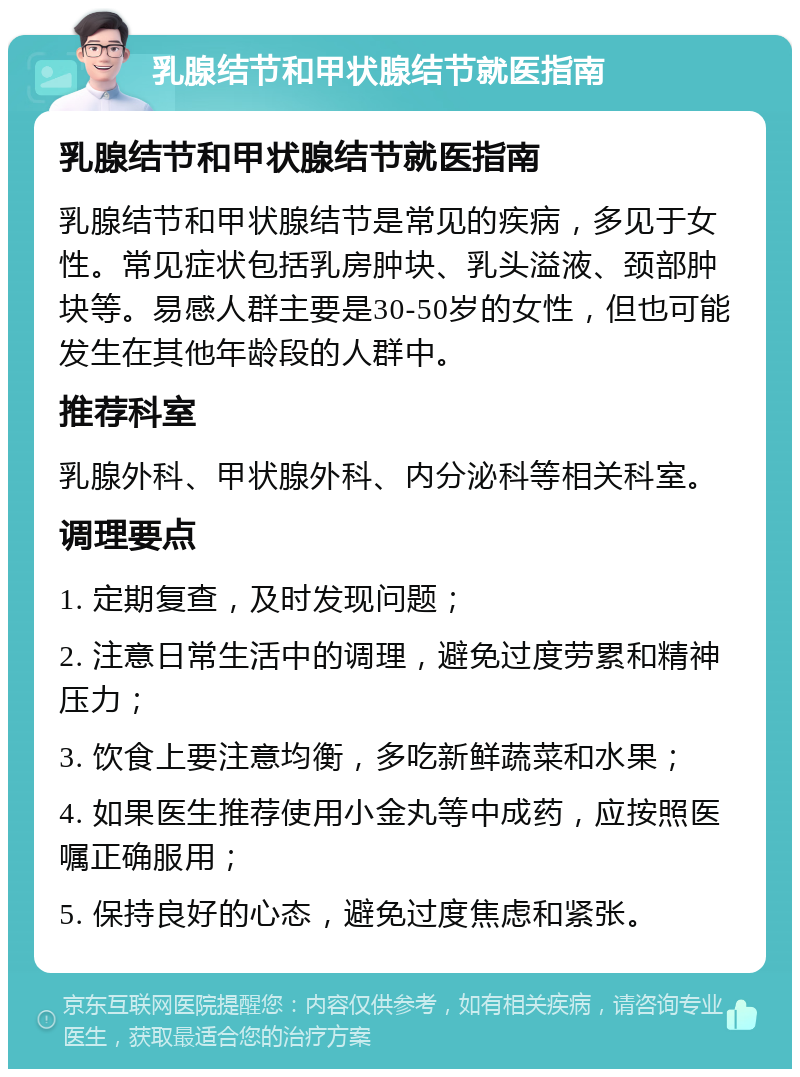 乳腺结节和甲状腺结节就医指南 乳腺结节和甲状腺结节就医指南 乳腺结节和甲状腺结节是常见的疾病，多见于女性。常见症状包括乳房肿块、乳头溢液、颈部肿块等。易感人群主要是30-50岁的女性，但也可能发生在其他年龄段的人群中。 推荐科室 乳腺外科、甲状腺外科、内分泌科等相关科室。 调理要点 1. 定期复查，及时发现问题； 2. 注意日常生活中的调理，避免过度劳累和精神压力； 3. 饮食上要注意均衡，多吃新鲜蔬菜和水果； 4. 如果医生推荐使用小金丸等中成药，应按照医嘱正确服用； 5. 保持良好的心态，避免过度焦虑和紧张。