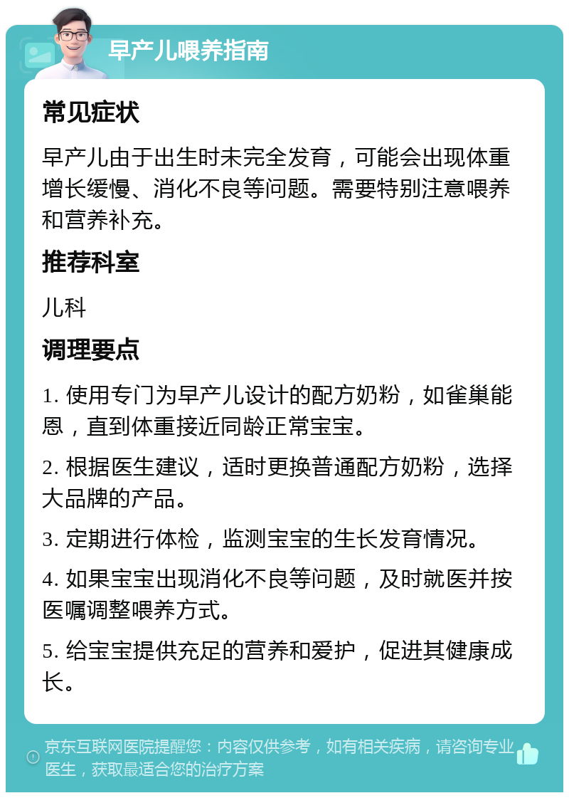 早产儿喂养指南 常见症状 早产儿由于出生时未完全发育，可能会出现体重增长缓慢、消化不良等问题。需要特别注意喂养和营养补充。 推荐科室 儿科 调理要点 1. 使用专门为早产儿设计的配方奶粉，如雀巢能恩，直到体重接近同龄正常宝宝。 2. 根据医生建议，适时更换普通配方奶粉，选择大品牌的产品。 3. 定期进行体检，监测宝宝的生长发育情况。 4. 如果宝宝出现消化不良等问题，及时就医并按医嘱调整喂养方式。 5. 给宝宝提供充足的营养和爱护，促进其健康成长。