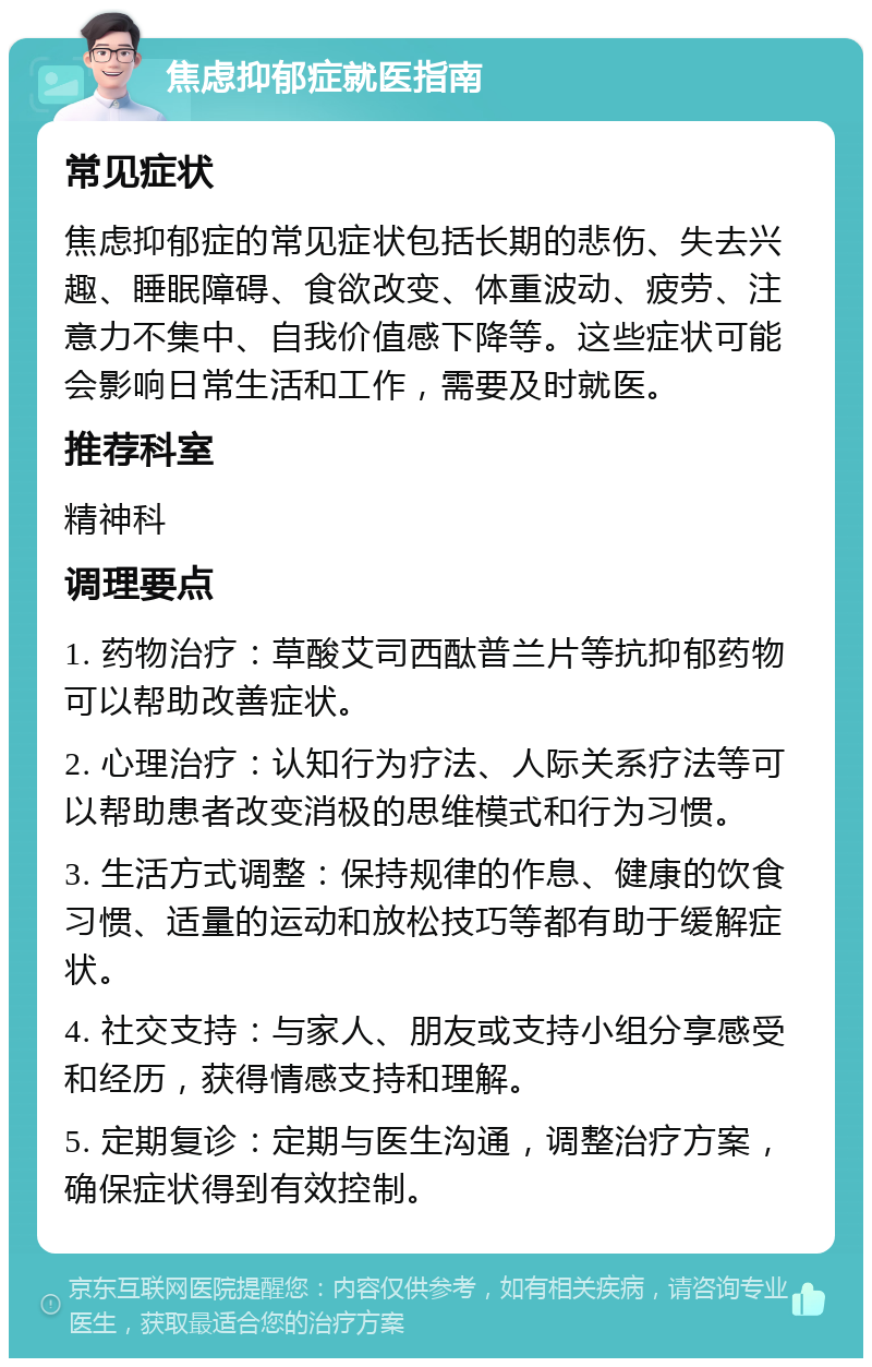 焦虑抑郁症就医指南 常见症状 焦虑抑郁症的常见症状包括长期的悲伤、失去兴趣、睡眠障碍、食欲改变、体重波动、疲劳、注意力不集中、自我价值感下降等。这些症状可能会影响日常生活和工作，需要及时就医。 推荐科室 精神科 调理要点 1. 药物治疗：草酸艾司西酞普兰片等抗抑郁药物可以帮助改善症状。 2. 心理治疗：认知行为疗法、人际关系疗法等可以帮助患者改变消极的思维模式和行为习惯。 3. 生活方式调整：保持规律的作息、健康的饮食习惯、适量的运动和放松技巧等都有助于缓解症状。 4. 社交支持：与家人、朋友或支持小组分享感受和经历，获得情感支持和理解。 5. 定期复诊：定期与医生沟通，调整治疗方案，确保症状得到有效控制。