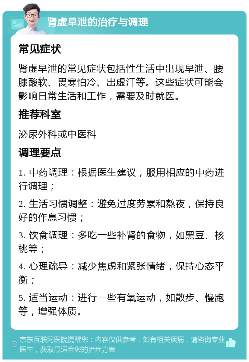 肾虚早泄的治疗与调理 常见症状 肾虚早泄的常见症状包括性生活中出现早泄、腰膝酸软、畏寒怕冷、出虚汗等。这些症状可能会影响日常生活和工作，需要及时就医。 推荐科室 泌尿外科或中医科 调理要点 1. 中药调理：根据医生建议，服用相应的中药进行调理； 2. 生活习惯调整：避免过度劳累和熬夜，保持良好的作息习惯； 3. 饮食调理：多吃一些补肾的食物，如黑豆、核桃等； 4. 心理疏导：减少焦虑和紧张情绪，保持心态平衡； 5. 适当运动：进行一些有氧运动，如散步、慢跑等，增强体质。