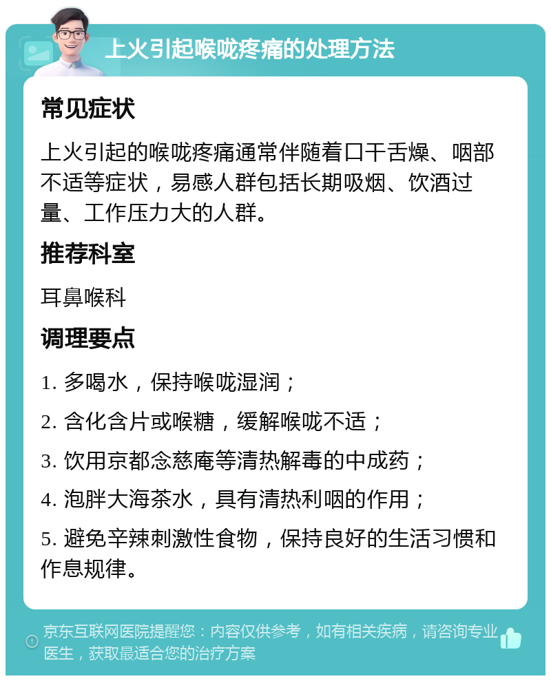 上火引起喉咙疼痛的处理方法 常见症状 上火引起的喉咙疼痛通常伴随着口干舌燥、咽部不适等症状，易感人群包括长期吸烟、饮酒过量、工作压力大的人群。 推荐科室 耳鼻喉科 调理要点 1. 多喝水，保持喉咙湿润； 2. 含化含片或喉糖，缓解喉咙不适； 3. 饮用京都念慈庵等清热解毒的中成药； 4. 泡胖大海茶水，具有清热利咽的作用； 5. 避免辛辣刺激性食物，保持良好的生活习惯和作息规律。