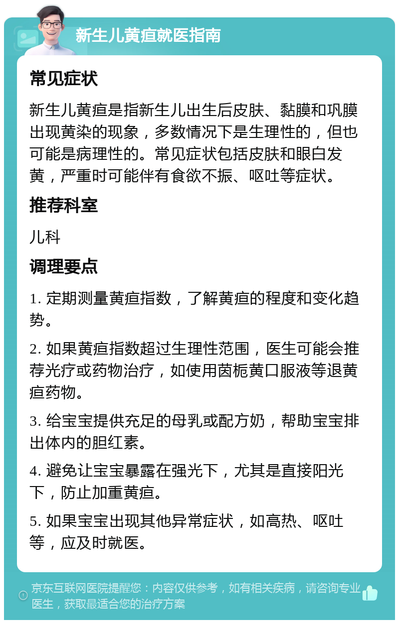 新生儿黄疸就医指南 常见症状 新生儿黄疸是指新生儿出生后皮肤、黏膜和巩膜出现黄染的现象，多数情况下是生理性的，但也可能是病理性的。常见症状包括皮肤和眼白发黄，严重时可能伴有食欲不振、呕吐等症状。 推荐科室 儿科 调理要点 1. 定期测量黄疸指数，了解黄疸的程度和变化趋势。 2. 如果黄疸指数超过生理性范围，医生可能会推荐光疗或药物治疗，如使用茵栀黄口服液等退黄疸药物。 3. 给宝宝提供充足的母乳或配方奶，帮助宝宝排出体内的胆红素。 4. 避免让宝宝暴露在强光下，尤其是直接阳光下，防止加重黄疸。 5. 如果宝宝出现其他异常症状，如高热、呕吐等，应及时就医。