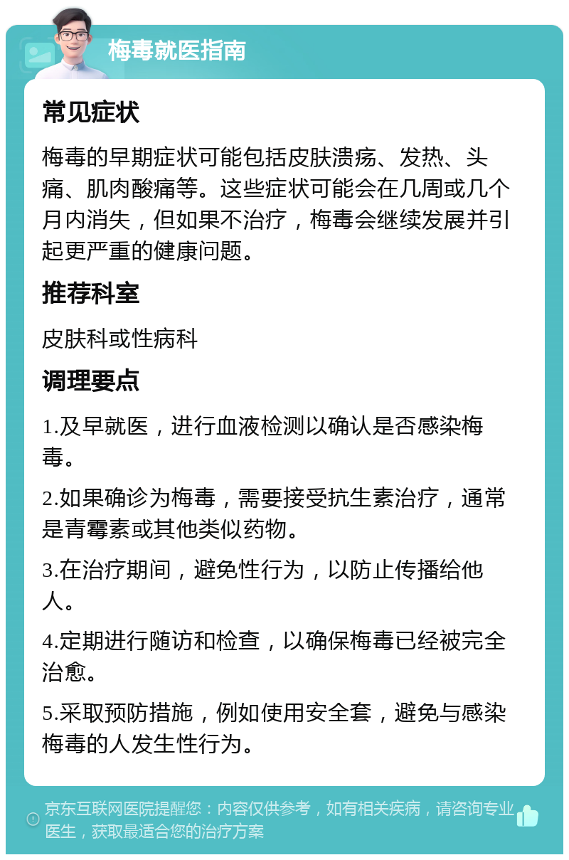 梅毒就医指南 常见症状 梅毒的早期症状可能包括皮肤溃疡、发热、头痛、肌肉酸痛等。这些症状可能会在几周或几个月内消失，但如果不治疗，梅毒会继续发展并引起更严重的健康问题。 推荐科室 皮肤科或性病科 调理要点 1.及早就医，进行血液检测以确认是否感染梅毒。 2.如果确诊为梅毒，需要接受抗生素治疗，通常是青霉素或其他类似药物。 3.在治疗期间，避免性行为，以防止传播给他人。 4.定期进行随访和检查，以确保梅毒已经被完全治愈。 5.采取预防措施，例如使用安全套，避免与感染梅毒的人发生性行为。