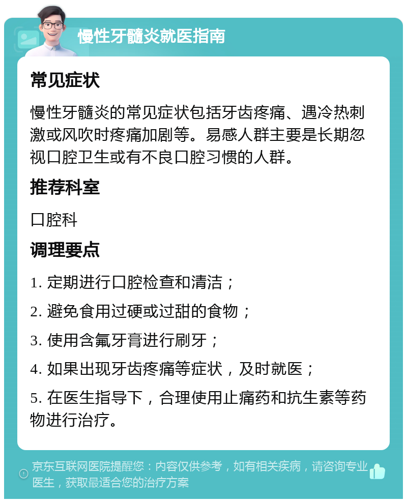 慢性牙髓炎就医指南 常见症状 慢性牙髓炎的常见症状包括牙齿疼痛、遇冷热刺激或风吹时疼痛加剧等。易感人群主要是长期忽视口腔卫生或有不良口腔习惯的人群。 推荐科室 口腔科 调理要点 1. 定期进行口腔检查和清洁； 2. 避免食用过硬或过甜的食物； 3. 使用含氟牙膏进行刷牙； 4. 如果出现牙齿疼痛等症状，及时就医； 5. 在医生指导下，合理使用止痛药和抗生素等药物进行治疗。