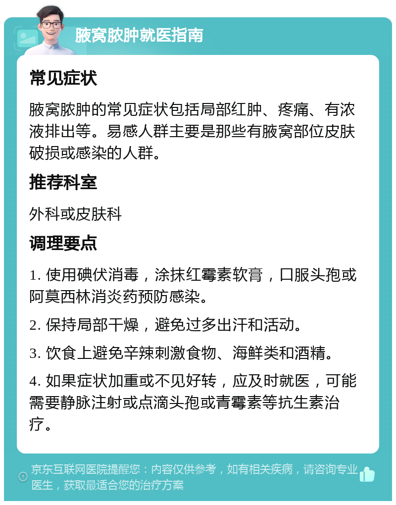 腋窝脓肿就医指南 常见症状 腋窝脓肿的常见症状包括局部红肿、疼痛、有浓液排出等。易感人群主要是那些有腋窝部位皮肤破损或感染的人群。 推荐科室 外科或皮肤科 调理要点 1. 使用碘伏消毒，涂抹红霉素软膏，口服头孢或阿莫西林消炎药预防感染。 2. 保持局部干燥，避免过多出汗和活动。 3. 饮食上避免辛辣刺激食物、海鲜类和酒精。 4. 如果症状加重或不见好转，应及时就医，可能需要静脉注射或点滴头孢或青霉素等抗生素治疗。