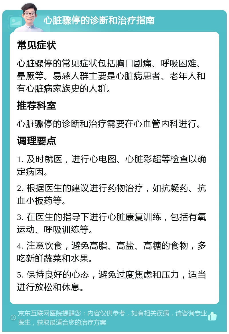 心脏骤停的诊断和治疗指南 常见症状 心脏骤停的常见症状包括胸口剧痛、呼吸困难、晕厥等。易感人群主要是心脏病患者、老年人和有心脏病家族史的人群。 推荐科室 心脏骤停的诊断和治疗需要在心血管内科进行。 调理要点 1. 及时就医，进行心电图、心脏彩超等检查以确定病因。 2. 根据医生的建议进行药物治疗，如抗凝药、抗血小板药等。 3. 在医生的指导下进行心脏康复训练，包括有氧运动、呼吸训练等。 4. 注意饮食，避免高脂、高盐、高糖的食物，多吃新鲜蔬菜和水果。 5. 保持良好的心态，避免过度焦虑和压力，适当进行放松和休息。