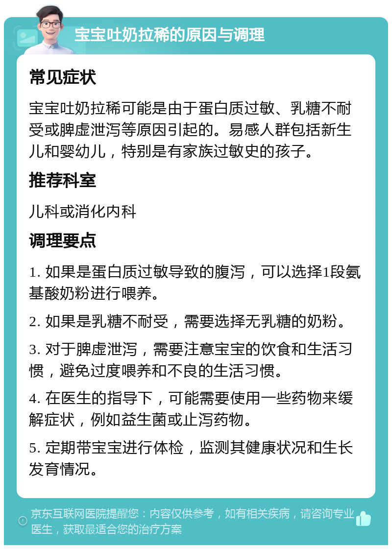 宝宝吐奶拉稀的原因与调理 常见症状 宝宝吐奶拉稀可能是由于蛋白质过敏、乳糖不耐受或脾虚泄泻等原因引起的。易感人群包括新生儿和婴幼儿，特别是有家族过敏史的孩子。 推荐科室 儿科或消化内科 调理要点 1. 如果是蛋白质过敏导致的腹泻，可以选择1段氨基酸奶粉进行喂养。 2. 如果是乳糖不耐受，需要选择无乳糖的奶粉。 3. 对于脾虚泄泻，需要注意宝宝的饮食和生活习惯，避免过度喂养和不良的生活习惯。 4. 在医生的指导下，可能需要使用一些药物来缓解症状，例如益生菌或止泻药物。 5. 定期带宝宝进行体检，监测其健康状况和生长发育情况。