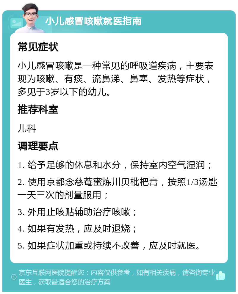 小儿感冒咳嗽就医指南 常见症状 小儿感冒咳嗽是一种常见的呼吸道疾病，主要表现为咳嗽、有痰、流鼻涕、鼻塞、发热等症状，多见于3岁以下的幼儿。 推荐科室 儿科 调理要点 1. 给予足够的休息和水分，保持室内空气湿润； 2. 使用京都念慈菴蜜炼川贝枇杷膏，按照1/3汤匙一天三次的剂量服用； 3. 外用止咳贴辅助治疗咳嗽； 4. 如果有发热，应及时退烧； 5. 如果症状加重或持续不改善，应及时就医。