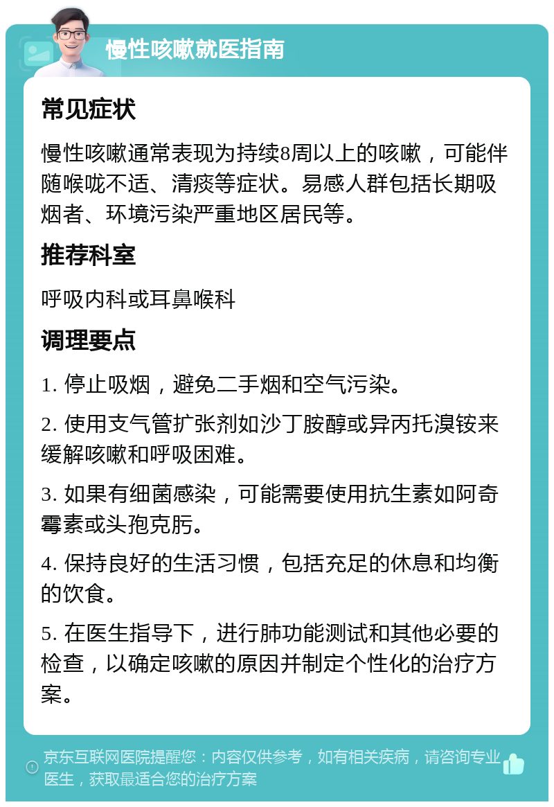 慢性咳嗽就医指南 常见症状 慢性咳嗽通常表现为持续8周以上的咳嗽，可能伴随喉咙不适、清痰等症状。易感人群包括长期吸烟者、环境污染严重地区居民等。 推荐科室 呼吸内科或耳鼻喉科 调理要点 1. 停止吸烟，避免二手烟和空气污染。 2. 使用支气管扩张剂如沙丁胺醇或异丙托溴铵来缓解咳嗽和呼吸困难。 3. 如果有细菌感染，可能需要使用抗生素如阿奇霉素或头孢克肟。 4. 保持良好的生活习惯，包括充足的休息和均衡的饮食。 5. 在医生指导下，进行肺功能测试和其他必要的检查，以确定咳嗽的原因并制定个性化的治疗方案。