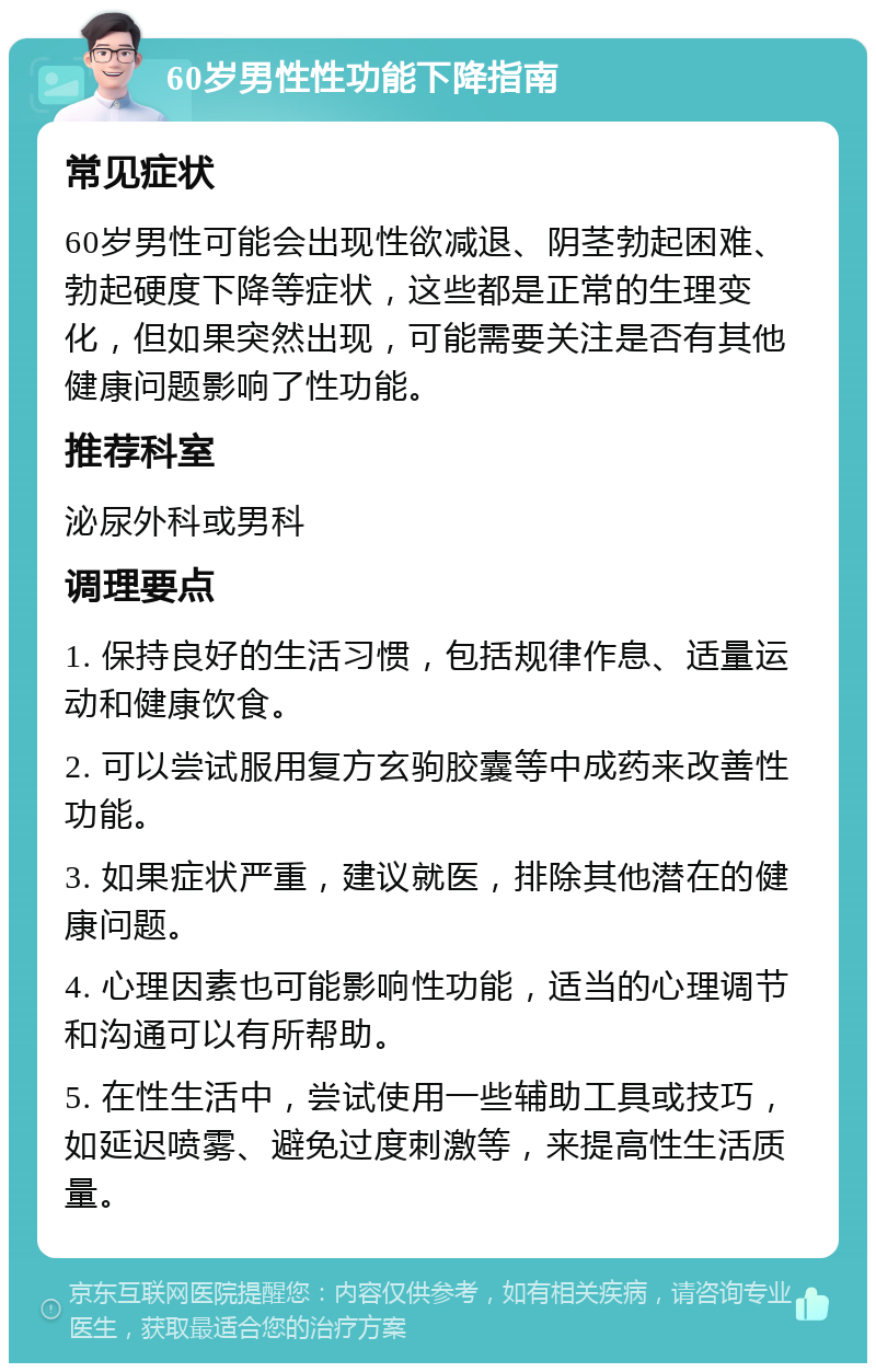 60岁男性性功能下降指南 常见症状 60岁男性可能会出现性欲减退、阴茎勃起困难、勃起硬度下降等症状，这些都是正常的生理变化，但如果突然出现，可能需要关注是否有其他健康问题影响了性功能。 推荐科室 泌尿外科或男科 调理要点 1. 保持良好的生活习惯，包括规律作息、适量运动和健康饮食。 2. 可以尝试服用复方玄驹胶囊等中成药来改善性功能。 3. 如果症状严重，建议就医，排除其他潜在的健康问题。 4. 心理因素也可能影响性功能，适当的心理调节和沟通可以有所帮助。 5. 在性生活中，尝试使用一些辅助工具或技巧，如延迟喷雾、避免过度刺激等，来提高性生活质量。