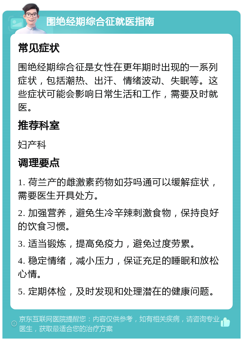 围绝经期综合征就医指南 常见症状 围绝经期综合征是女性在更年期时出现的一系列症状，包括潮热、出汗、情绪波动、失眠等。这些症状可能会影响日常生活和工作，需要及时就医。 推荐科室 妇产科 调理要点 1. 荷兰产的雌激素药物如芬吗通可以缓解症状，需要医生开具处方。 2. 加强营养，避免生冷辛辣刺激食物，保持良好的饮食习惯。 3. 适当锻炼，提高免疫力，避免过度劳累。 4. 稳定情绪，减小压力，保证充足的睡眠和放松心情。 5. 定期体检，及时发现和处理潜在的健康问题。