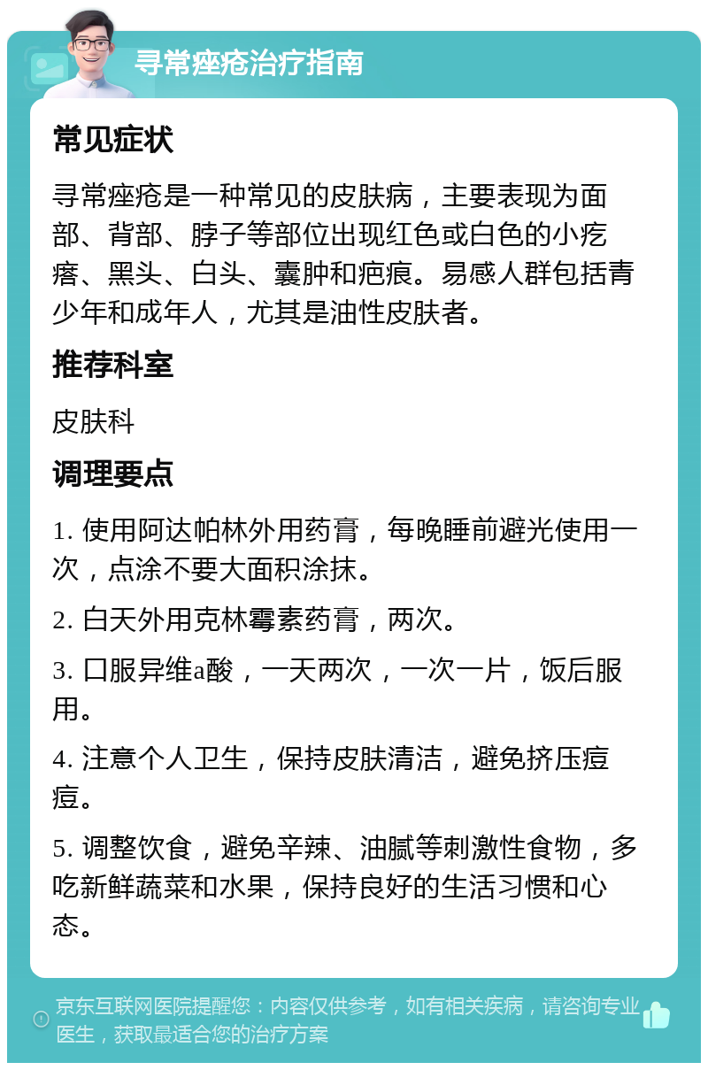 寻常痤疮治疗指南 常见症状 寻常痤疮是一种常见的皮肤病，主要表现为面部、背部、脖子等部位出现红色或白色的小疙瘩、黑头、白头、囊肿和疤痕。易感人群包括青少年和成年人，尤其是油性皮肤者。 推荐科室 皮肤科 调理要点 1. 使用阿达帕林外用药膏，每晚睡前避光使用一次，点涂不要大面积涂抹。 2. 白天外用克林霉素药膏，两次。 3. 口服异维a酸，一天两次，一次一片，饭后服用。 4. 注意个人卫生，保持皮肤清洁，避免挤压痘痘。 5. 调整饮食，避免辛辣、油腻等刺激性食物，多吃新鲜蔬菜和水果，保持良好的生活习惯和心态。