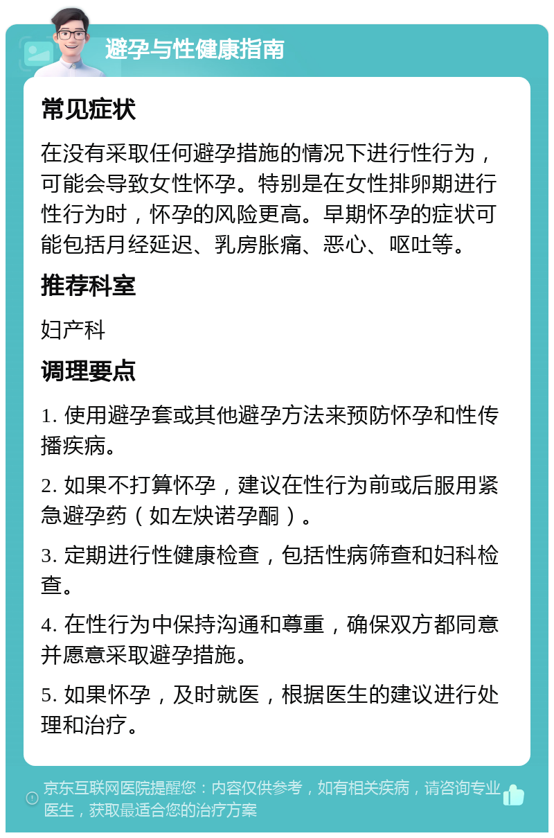 避孕与性健康指南 常见症状 在没有采取任何避孕措施的情况下进行性行为，可能会导致女性怀孕。特别是在女性排卵期进行性行为时，怀孕的风险更高。早期怀孕的症状可能包括月经延迟、乳房胀痛、恶心、呕吐等。 推荐科室 妇产科 调理要点 1. 使用避孕套或其他避孕方法来预防怀孕和性传播疾病。 2. 如果不打算怀孕，建议在性行为前或后服用紧急避孕药（如左炔诺孕酮）。 3. 定期进行性健康检查，包括性病筛查和妇科检查。 4. 在性行为中保持沟通和尊重，确保双方都同意并愿意采取避孕措施。 5. 如果怀孕，及时就医，根据医生的建议进行处理和治疗。