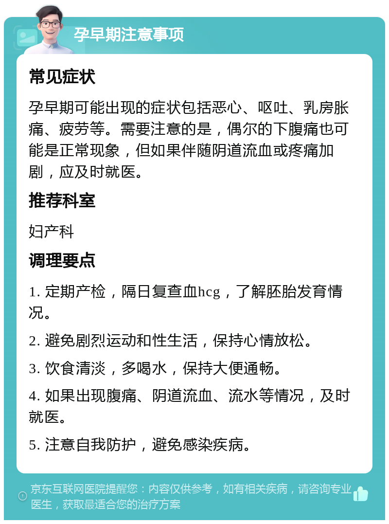 孕早期注意事项 常见症状 孕早期可能出现的症状包括恶心、呕吐、乳房胀痛、疲劳等。需要注意的是，偶尔的下腹痛也可能是正常现象，但如果伴随阴道流血或疼痛加剧，应及时就医。 推荐科室 妇产科 调理要点 1. 定期产检，隔日复查血hcg，了解胚胎发育情况。 2. 避免剧烈运动和性生活，保持心情放松。 3. 饮食清淡，多喝水，保持大便通畅。 4. 如果出现腹痛、阴道流血、流水等情况，及时就医。 5. 注意自我防护，避免感染疾病。