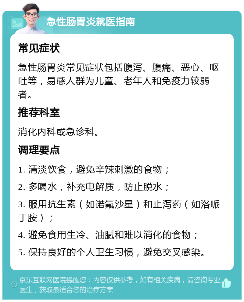 急性肠胃炎就医指南 常见症状 急性肠胃炎常见症状包括腹泻、腹痛、恶心、呕吐等，易感人群为儿童、老年人和免疫力较弱者。 推荐科室 消化内科或急诊科。 调理要点 1. 清淡饮食，避免辛辣刺激的食物； 2. 多喝水，补充电解质，防止脱水； 3. 服用抗生素（如诺氟沙星）和止泻药（如洛哌丁胺）； 4. 避免食用生冷、油腻和难以消化的食物； 5. 保持良好的个人卫生习惯，避免交叉感染。