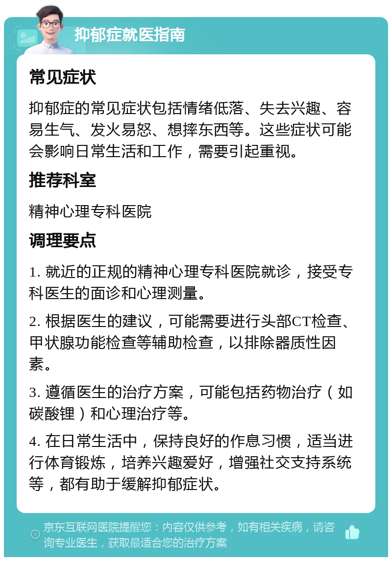 抑郁症就医指南 常见症状 抑郁症的常见症状包括情绪低落、失去兴趣、容易生气、发火易怒、想摔东西等。这些症状可能会影响日常生活和工作，需要引起重视。 推荐科室 精神心理专科医院 调理要点 1. 就近的正规的精神心理专科医院就诊，接受专科医生的面诊和心理测量。 2. 根据医生的建议，可能需要进行头部CT检查、甲状腺功能检查等辅助检查，以排除器质性因素。 3. 遵循医生的治疗方案，可能包括药物治疗（如碳酸锂）和心理治疗等。 4. 在日常生活中，保持良好的作息习惯，适当进行体育锻炼，培养兴趣爱好，增强社交支持系统等，都有助于缓解抑郁症状。