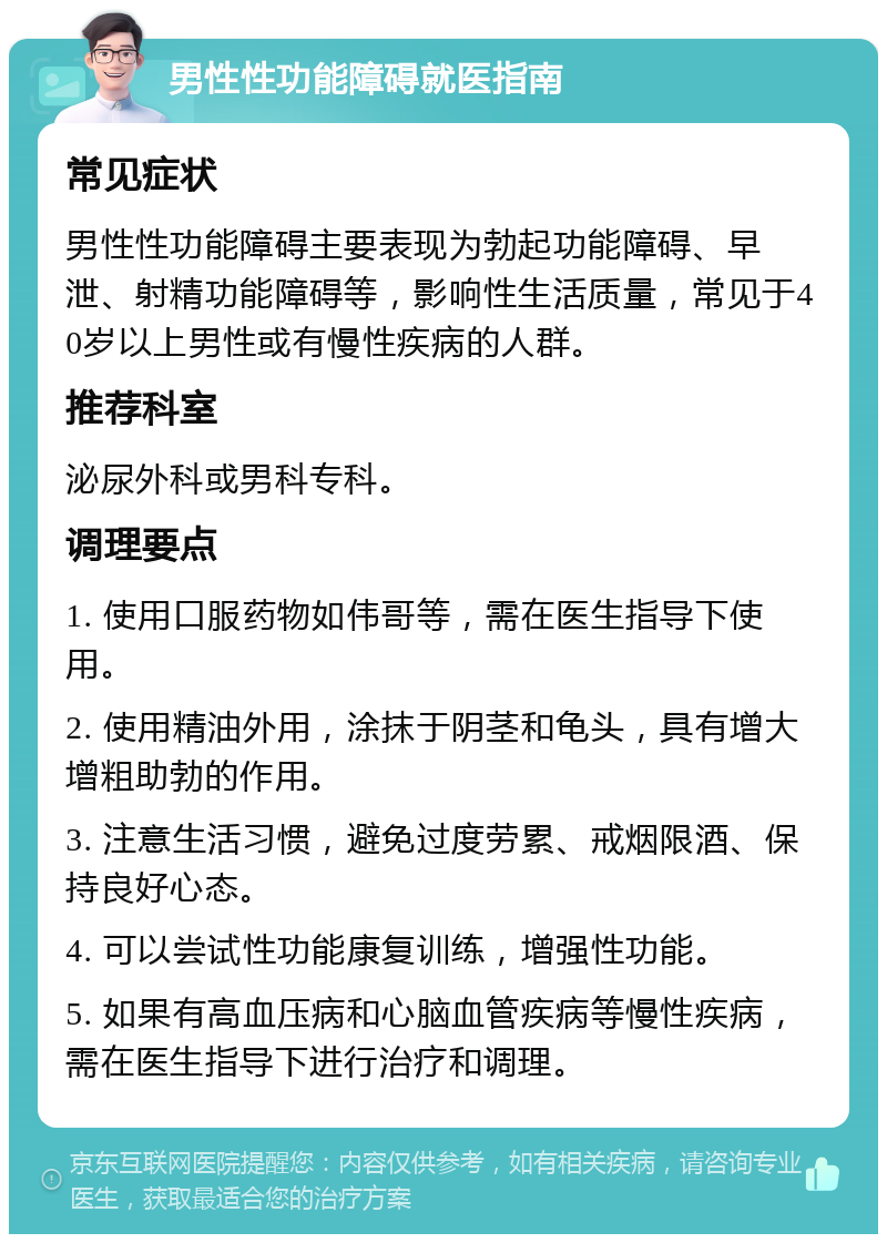 男性性功能障碍就医指南 常见症状 男性性功能障碍主要表现为勃起功能障碍、早泄、射精功能障碍等，影响性生活质量，常见于40岁以上男性或有慢性疾病的人群。 推荐科室 泌尿外科或男科专科。 调理要点 1. 使用口服药物如伟哥等，需在医生指导下使用。 2. 使用精油外用，涂抹于阴茎和龟头，具有增大增粗助勃的作用。 3. 注意生活习惯，避免过度劳累、戒烟限酒、保持良好心态。 4. 可以尝试性功能康复训练，增强性功能。 5. 如果有高血压病和心脑血管疾病等慢性疾病，需在医生指导下进行治疗和调理。