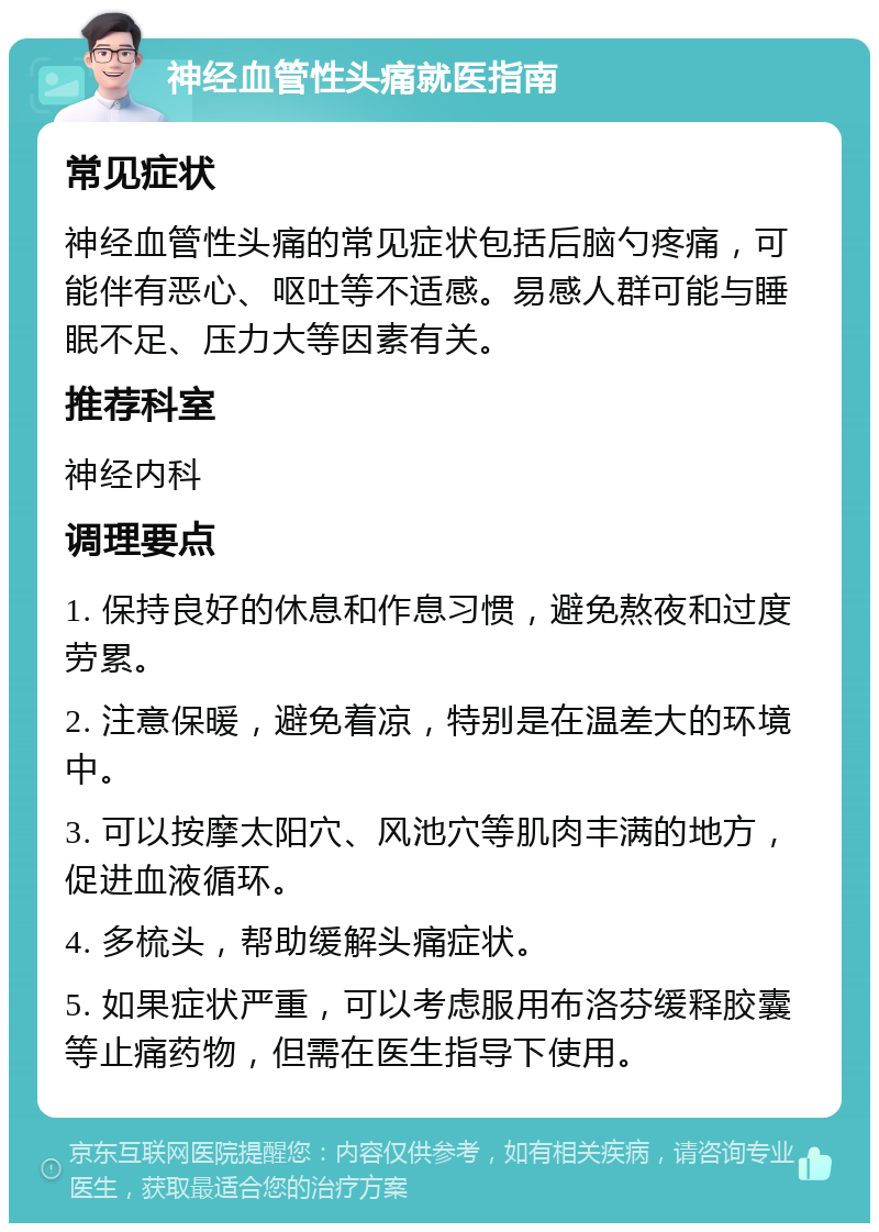 神经血管性头痛就医指南 常见症状 神经血管性头痛的常见症状包括后脑勺疼痛，可能伴有恶心、呕吐等不适感。易感人群可能与睡眠不足、压力大等因素有关。 推荐科室 神经内科 调理要点 1. 保持良好的休息和作息习惯，避免熬夜和过度劳累。 2. 注意保暖，避免着凉，特别是在温差大的环境中。 3. 可以按摩太阳穴、风池穴等肌肉丰满的地方，促进血液循环。 4. 多梳头，帮助缓解头痛症状。 5. 如果症状严重，可以考虑服用布洛芬缓释胶囊等止痛药物，但需在医生指导下使用。