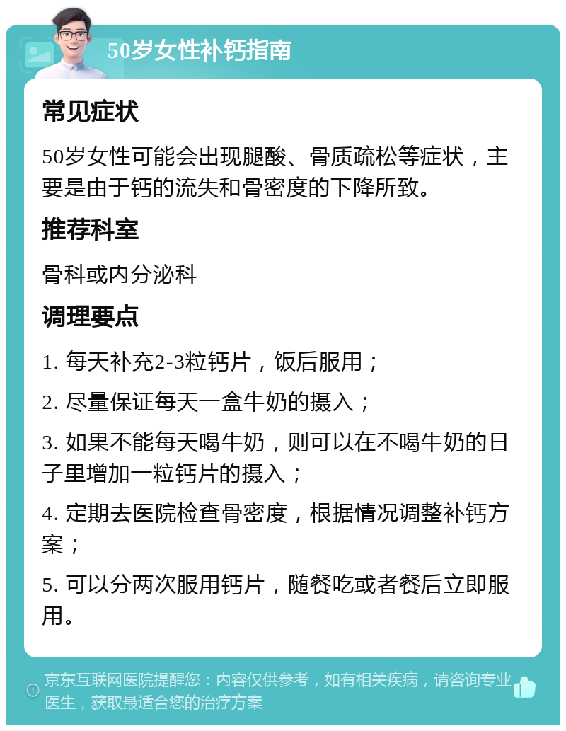 50岁女性补钙指南 常见症状 50岁女性可能会出现腿酸、骨质疏松等症状，主要是由于钙的流失和骨密度的下降所致。 推荐科室 骨科或内分泌科 调理要点 1. 每天补充2-3粒钙片，饭后服用； 2. 尽量保证每天一盒牛奶的摄入； 3. 如果不能每天喝牛奶，则可以在不喝牛奶的日子里增加一粒钙片的摄入； 4. 定期去医院检查骨密度，根据情况调整补钙方案； 5. 可以分两次服用钙片，随餐吃或者餐后立即服用。