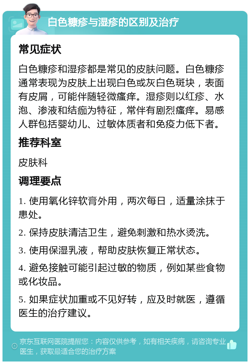 白色糠疹与湿疹的区别及治疗 常见症状 白色糠疹和湿疹都是常见的皮肤问题。白色糠疹通常表现为皮肤上出现白色或灰白色斑块，表面有皮屑，可能伴随轻微瘙痒。湿疹则以红疹、水泡、渗液和结痂为特征，常伴有剧烈瘙痒。易感人群包括婴幼儿、过敏体质者和免疫力低下者。 推荐科室 皮肤科 调理要点 1. 使用氧化锌软膏外用，两次每日，适量涂抹于患处。 2. 保持皮肤清洁卫生，避免刺激和热水烫洗。 3. 使用保湿乳液，帮助皮肤恢复正常状态。 4. 避免接触可能引起过敏的物质，例如某些食物或化妆品。 5. 如果症状加重或不见好转，应及时就医，遵循医生的治疗建议。