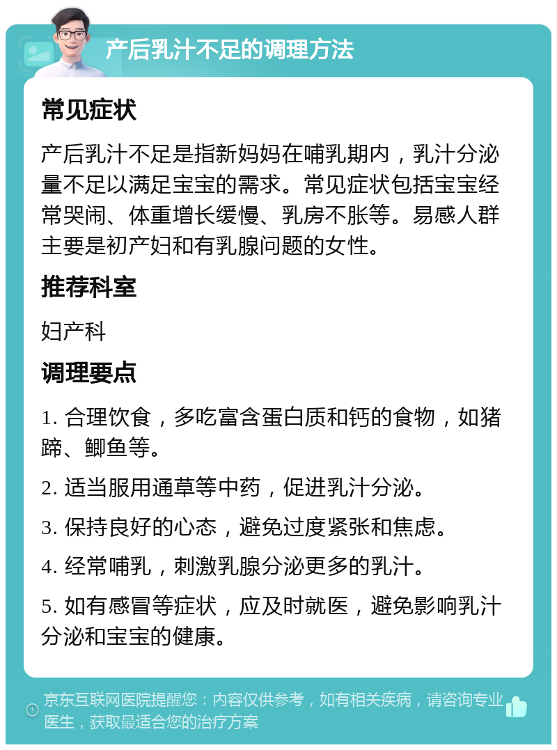 产后乳汁不足的调理方法 常见症状 产后乳汁不足是指新妈妈在哺乳期内，乳汁分泌量不足以满足宝宝的需求。常见症状包括宝宝经常哭闹、体重增长缓慢、乳房不胀等。易感人群主要是初产妇和有乳腺问题的女性。 推荐科室 妇产科 调理要点 1. 合理饮食，多吃富含蛋白质和钙的食物，如猪蹄、鲫鱼等。 2. 适当服用通草等中药，促进乳汁分泌。 3. 保持良好的心态，避免过度紧张和焦虑。 4. 经常哺乳，刺激乳腺分泌更多的乳汁。 5. 如有感冒等症状，应及时就医，避免影响乳汁分泌和宝宝的健康。