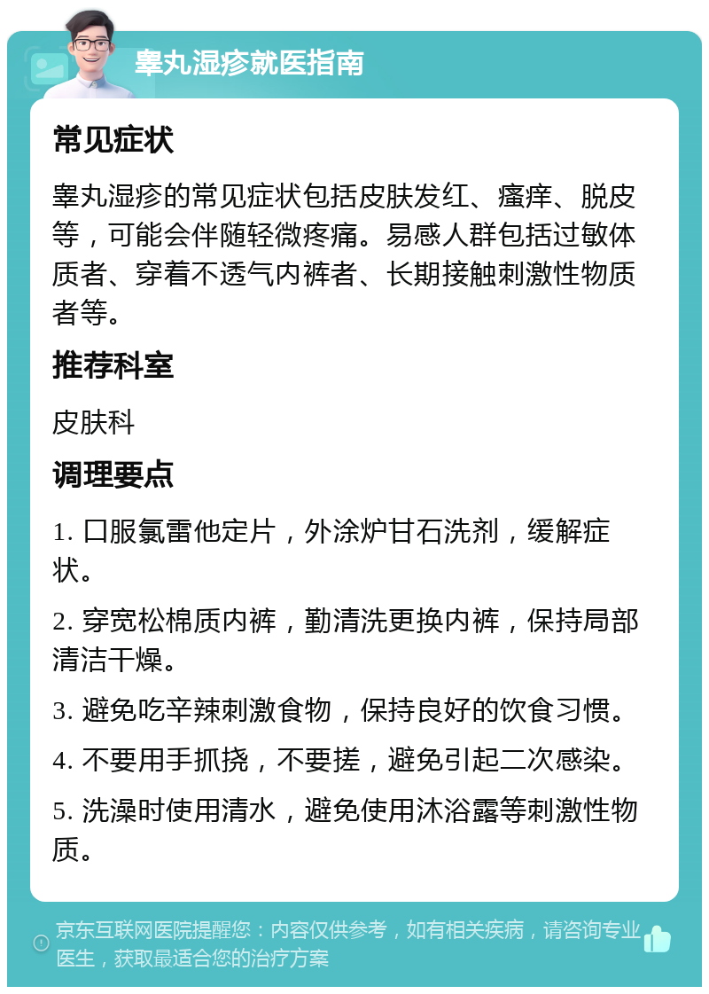 睾丸湿疹就医指南 常见症状 睾丸湿疹的常见症状包括皮肤发红、瘙痒、脱皮等，可能会伴随轻微疼痛。易感人群包括过敏体质者、穿着不透气内裤者、长期接触刺激性物质者等。 推荐科室 皮肤科 调理要点 1. 口服氯雷他定片，外涂炉甘石洗剂，缓解症状。 2. 穿宽松棉质内裤，勤清洗更换内裤，保持局部清洁干燥。 3. 避免吃辛辣刺激食物，保持良好的饮食习惯。 4. 不要用手抓挠，不要搓，避免引起二次感染。 5. 洗澡时使用清水，避免使用沐浴露等刺激性物质。