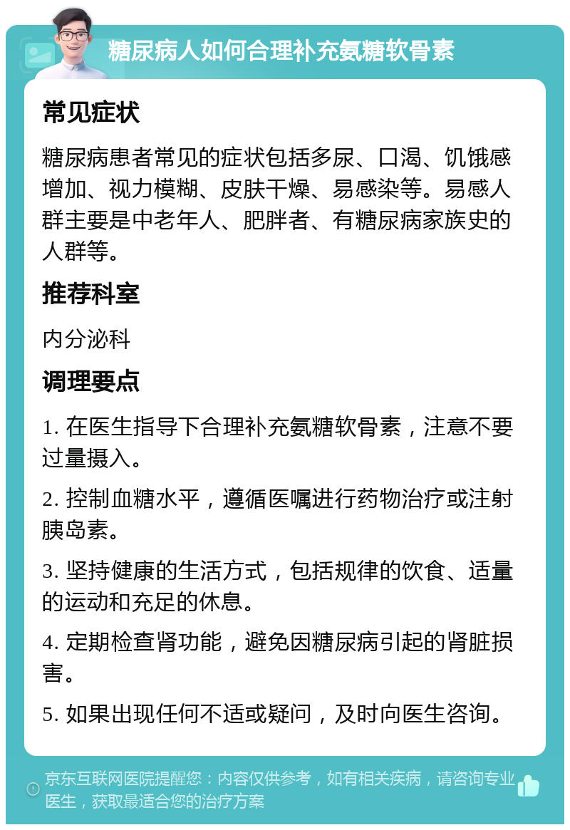 糖尿病人如何合理补充氨糖软骨素 常见症状 糖尿病患者常见的症状包括多尿、口渴、饥饿感增加、视力模糊、皮肤干燥、易感染等。易感人群主要是中老年人、肥胖者、有糖尿病家族史的人群等。 推荐科室 内分泌科 调理要点 1. 在医生指导下合理补充氨糖软骨素，注意不要过量摄入。 2. 控制血糖水平，遵循医嘱进行药物治疗或注射胰岛素。 3. 坚持健康的生活方式，包括规律的饮食、适量的运动和充足的休息。 4. 定期检查肾功能，避免因糖尿病引起的肾脏损害。 5. 如果出现任何不适或疑问，及时向医生咨询。