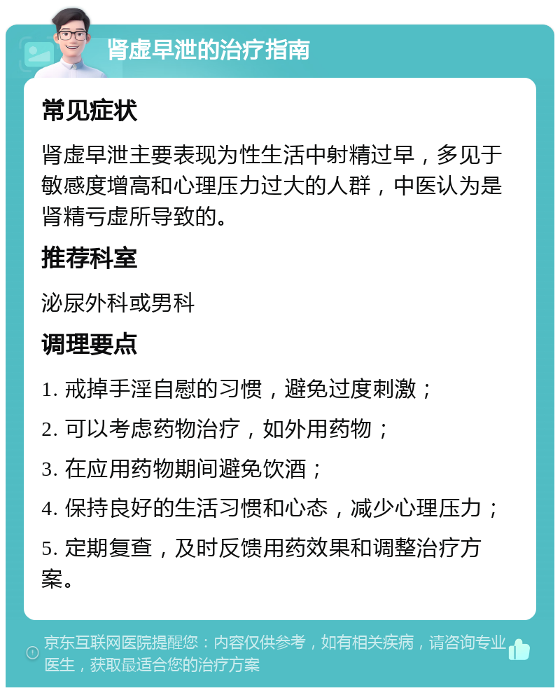 肾虚早泄的治疗指南 常见症状 肾虚早泄主要表现为性生活中射精过早，多见于敏感度增高和心理压力过大的人群，中医认为是肾精亏虚所导致的。 推荐科室 泌尿外科或男科 调理要点 1. 戒掉手淫自慰的习惯，避免过度刺激； 2. 可以考虑药物治疗，如外用药物； 3. 在应用药物期间避免饮酒； 4. 保持良好的生活习惯和心态，减少心理压力； 5. 定期复查，及时反馈用药效果和调整治疗方案。