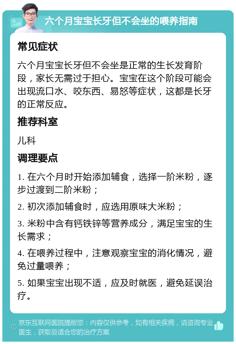 六个月宝宝长牙但不会坐的喂养指南 常见症状 六个月宝宝长牙但不会坐是正常的生长发育阶段，家长无需过于担心。宝宝在这个阶段可能会出现流口水、咬东西、易怒等症状，这都是长牙的正常反应。 推荐科室 儿科 调理要点 1. 在六个月时开始添加辅食，选择一阶米粉，逐步过渡到二阶米粉； 2. 初次添加辅食时，应选用原味大米粉； 3. 米粉中含有钙铁锌等营养成分，满足宝宝的生长需求； 4. 在喂养过程中，注意观察宝宝的消化情况，避免过量喂养； 5. 如果宝宝出现不适，应及时就医，避免延误治疗。