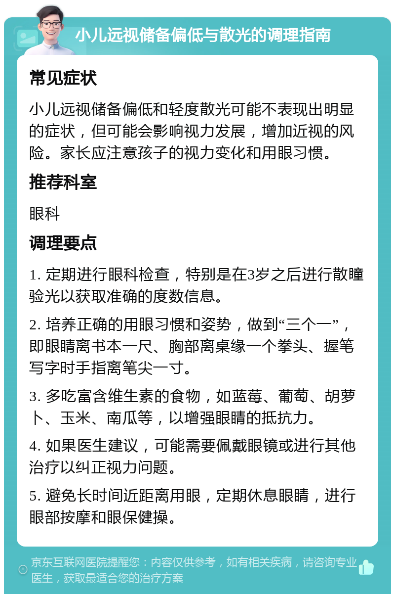 小儿远视储备偏低与散光的调理指南 常见症状 小儿远视储备偏低和轻度散光可能不表现出明显的症状，但可能会影响视力发展，增加近视的风险。家长应注意孩子的视力变化和用眼习惯。 推荐科室 眼科 调理要点 1. 定期进行眼科检查，特别是在3岁之后进行散瞳验光以获取准确的度数信息。 2. 培养正确的用眼习惯和姿势，做到“三个一”，即眼睛离书本一尺、胸部离桌缘一个拳头、握笔写字时手指离笔尖一寸。 3. 多吃富含维生素的食物，如蓝莓、葡萄、胡萝卜、玉米、南瓜等，以增强眼睛的抵抗力。 4. 如果医生建议，可能需要佩戴眼镜或进行其他治疗以纠正视力问题。 5. 避免长时间近距离用眼，定期休息眼睛，进行眼部按摩和眼保健操。