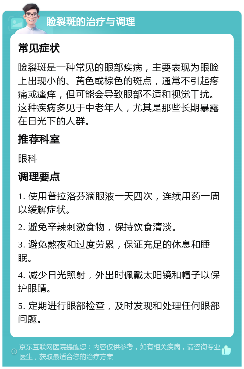 睑裂斑的治疗与调理 常见症状 睑裂斑是一种常见的眼部疾病，主要表现为眼睑上出现小的、黄色或棕色的斑点，通常不引起疼痛或瘙痒，但可能会导致眼部不适和视觉干扰。这种疾病多见于中老年人，尤其是那些长期暴露在日光下的人群。 推荐科室 眼科 调理要点 1. 使用普拉洛芬滴眼液一天四次，连续用药一周以缓解症状。 2. 避免辛辣刺激食物，保持饮食清淡。 3. 避免熬夜和过度劳累，保证充足的休息和睡眠。 4. 减少日光照射，外出时佩戴太阳镜和帽子以保护眼睛。 5. 定期进行眼部检查，及时发现和处理任何眼部问题。