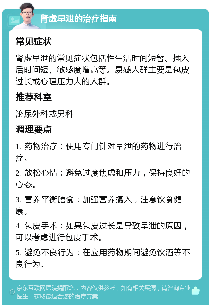 肾虚早泄的治疗指南 常见症状 肾虚早泄的常见症状包括性生活时间短暂、插入后时间短、敏感度增高等。易感人群主要是包皮过长或心理压力大的人群。 推荐科室 泌尿外科或男科 调理要点 1. 药物治疗：使用专门针对早泄的药物进行治疗。 2. 放松心情：避免过度焦虑和压力，保持良好的心态。 3. 营养平衡膳食：加强营养摄入，注意饮食健康。 4. 包皮手术：如果包皮过长是导致早泄的原因，可以考虑进行包皮手术。 5. 避免不良行为：在应用药物期间避免饮酒等不良行为。