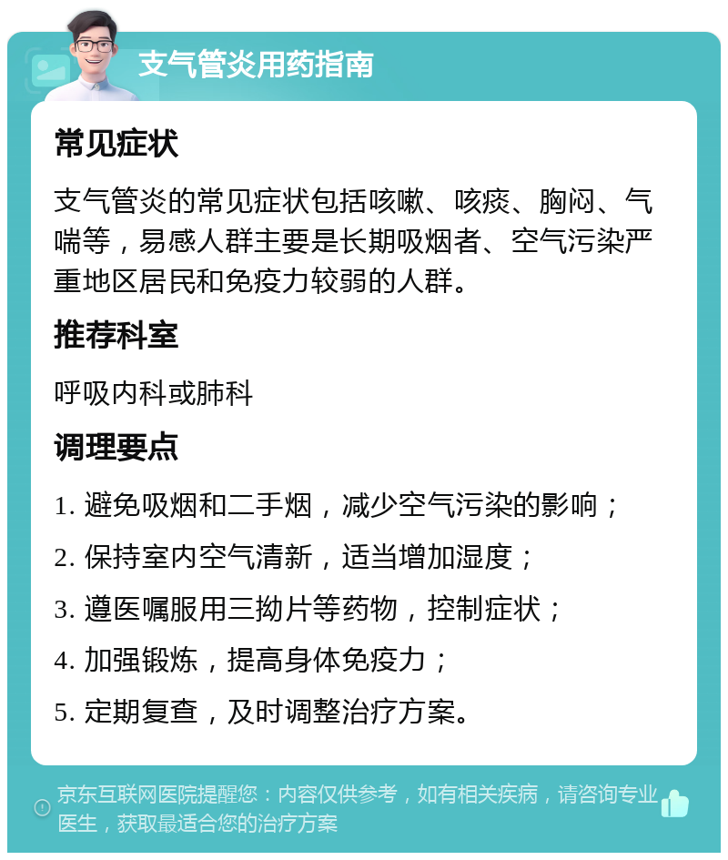 支气管炎用药指南 常见症状 支气管炎的常见症状包括咳嗽、咳痰、胸闷、气喘等，易感人群主要是长期吸烟者、空气污染严重地区居民和免疫力较弱的人群。 推荐科室 呼吸内科或肺科 调理要点 1. 避免吸烟和二手烟，减少空气污染的影响； 2. 保持室内空气清新，适当增加湿度； 3. 遵医嘱服用三拗片等药物，控制症状； 4. 加强锻炼，提高身体免疫力； 5. 定期复查，及时调整治疗方案。