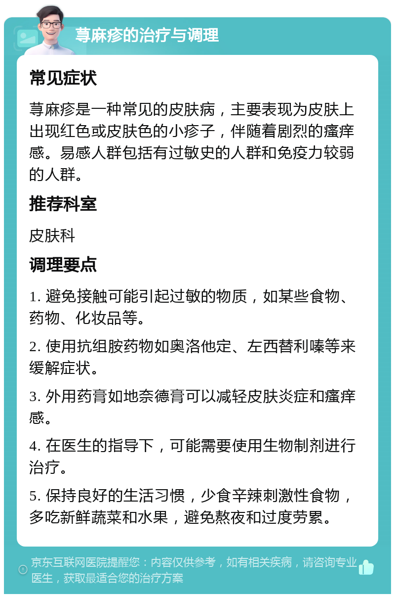 荨麻疹的治疗与调理 常见症状 荨麻疹是一种常见的皮肤病，主要表现为皮肤上出现红色或皮肤色的小疹子，伴随着剧烈的瘙痒感。易感人群包括有过敏史的人群和免疫力较弱的人群。 推荐科室 皮肤科 调理要点 1. 避免接触可能引起过敏的物质，如某些食物、药物、化妆品等。 2. 使用抗组胺药物如奥洛他定、左西替利嗪等来缓解症状。 3. 外用药膏如地奈德膏可以减轻皮肤炎症和瘙痒感。 4. 在医生的指导下，可能需要使用生物制剂进行治疗。 5. 保持良好的生活习惯，少食辛辣刺激性食物，多吃新鲜蔬菜和水果，避免熬夜和过度劳累。