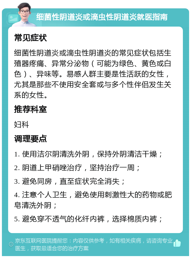 细菌性阴道炎或滴虫性阴道炎就医指南 常见症状 细菌性阴道炎或滴虫性阴道炎的常见症状包括生殖器疼痛、异常分泌物（可能为绿色、黄色或白色）、异味等。易感人群主要是性活跃的女性，尤其是那些不使用安全套或与多个性伴侣发生关系的女性。 推荐科室 妇科 调理要点 1. 使用洁尔阴清洗外阴，保持外阴清洁干燥； 2. 阴道上甲硝唑治疗，坚持治疗一周； 3. 避免同房，直至症状完全消失； 4. 注意个人卫生，避免使用刺激性大的药物或肥皂清洗外阴； 5. 避免穿不透气的化纤内裤，选择棉质内裤；