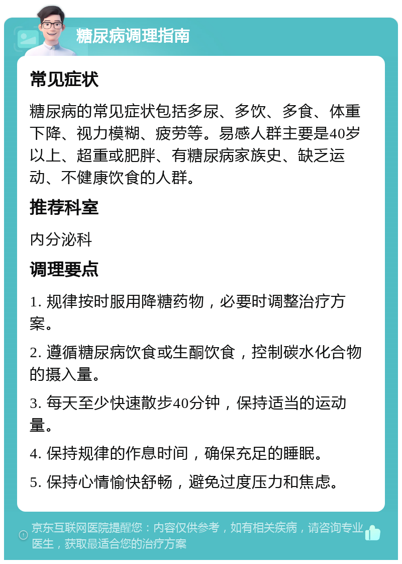 糖尿病调理指南 常见症状 糖尿病的常见症状包括多尿、多饮、多食、体重下降、视力模糊、疲劳等。易感人群主要是40岁以上、超重或肥胖、有糖尿病家族史、缺乏运动、不健康饮食的人群。 推荐科室 内分泌科 调理要点 1. 规律按时服用降糖药物，必要时调整治疗方案。 2. 遵循糖尿病饮食或生酮饮食，控制碳水化合物的摄入量。 3. 每天至少快速散步40分钟，保持适当的运动量。 4. 保持规律的作息时间，确保充足的睡眠。 5. 保持心情愉快舒畅，避免过度压力和焦虑。