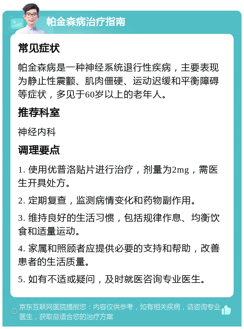 帕金森病治疗指南 常见症状 帕金森病是一种神经系统退行性疾病，主要表现为静止性震颤、肌肉僵硬、运动迟缓和平衡障碍等症状，多见于60岁以上的老年人。 推荐科室 神经内科 调理要点 1. 使用优普洛贴片进行治疗，剂量为2mg，需医生开具处方。 2. 定期复查，监测病情变化和药物副作用。 3. 维持良好的生活习惯，包括规律作息、均衡饮食和适量运动。 4. 家属和照顾者应提供必要的支持和帮助，改善患者的生活质量。 5. 如有不适或疑问，及时就医咨询专业医生。