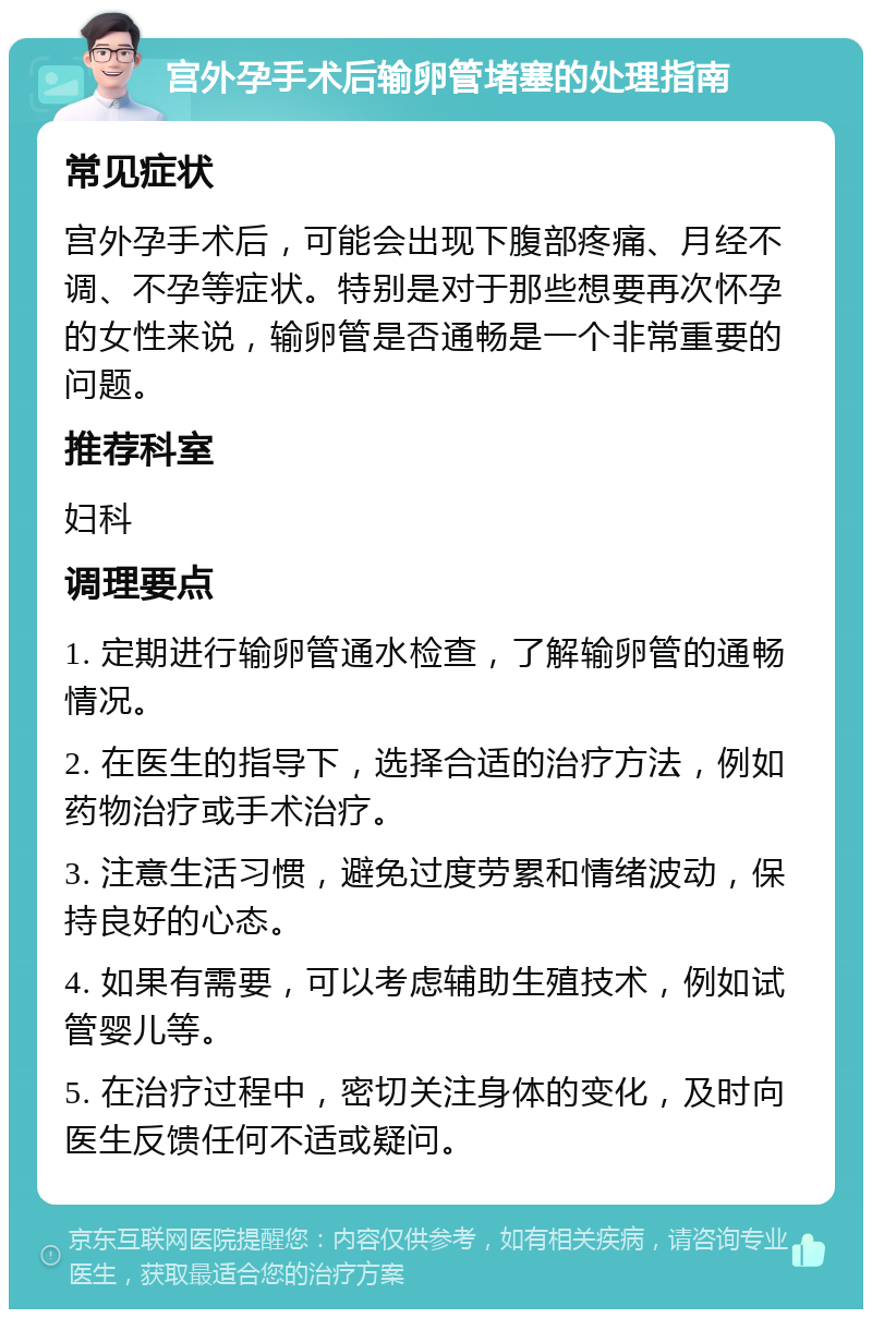 宫外孕手术后输卵管堵塞的处理指南 常见症状 宫外孕手术后，可能会出现下腹部疼痛、月经不调、不孕等症状。特别是对于那些想要再次怀孕的女性来说，输卵管是否通畅是一个非常重要的问题。 推荐科室 妇科 调理要点 1. 定期进行输卵管通水检查，了解输卵管的通畅情况。 2. 在医生的指导下，选择合适的治疗方法，例如药物治疗或手术治疗。 3. 注意生活习惯，避免过度劳累和情绪波动，保持良好的心态。 4. 如果有需要，可以考虑辅助生殖技术，例如试管婴儿等。 5. 在治疗过程中，密切关注身体的变化，及时向医生反馈任何不适或疑问。