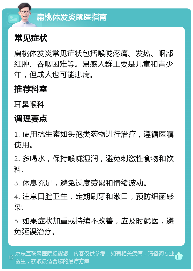 扁桃体发炎就医指南 常见症状 扁桃体发炎常见症状包括喉咙疼痛、发热、咽部红肿、吞咽困难等。易感人群主要是儿童和青少年，但成人也可能患病。 推荐科室 耳鼻喉科 调理要点 1. 使用抗生素如头孢类药物进行治疗，遵循医嘱使用。 2. 多喝水，保持喉咙湿润，避免刺激性食物和饮料。 3. 休息充足，避免过度劳累和情绪波动。 4. 注意口腔卫生，定期刷牙和漱口，预防细菌感染。 5. 如果症状加重或持续不改善，应及时就医，避免延误治疗。