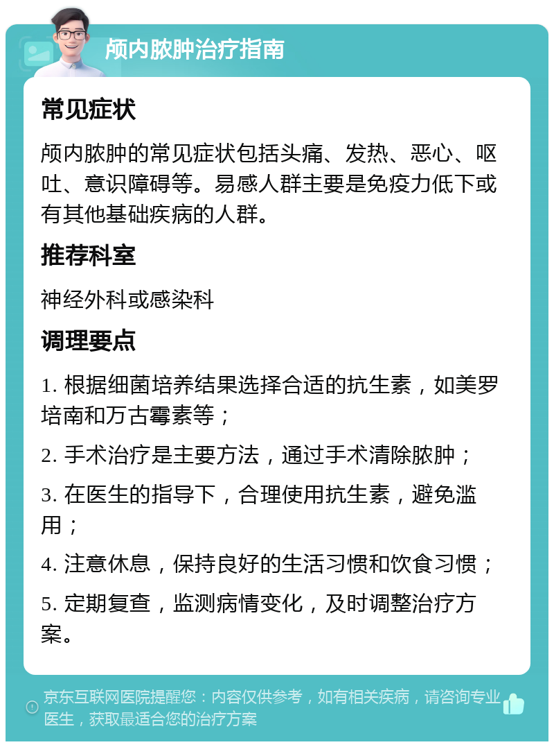 颅内脓肿治疗指南 常见症状 颅内脓肿的常见症状包括头痛、发热、恶心、呕吐、意识障碍等。易感人群主要是免疫力低下或有其他基础疾病的人群。 推荐科室 神经外科或感染科 调理要点 1. 根据细菌培养结果选择合适的抗生素，如美罗培南和万古霉素等； 2. 手术治疗是主要方法，通过手术清除脓肿； 3. 在医生的指导下，合理使用抗生素，避免滥用； 4. 注意休息，保持良好的生活习惯和饮食习惯； 5. 定期复查，监测病情变化，及时调整治疗方案。