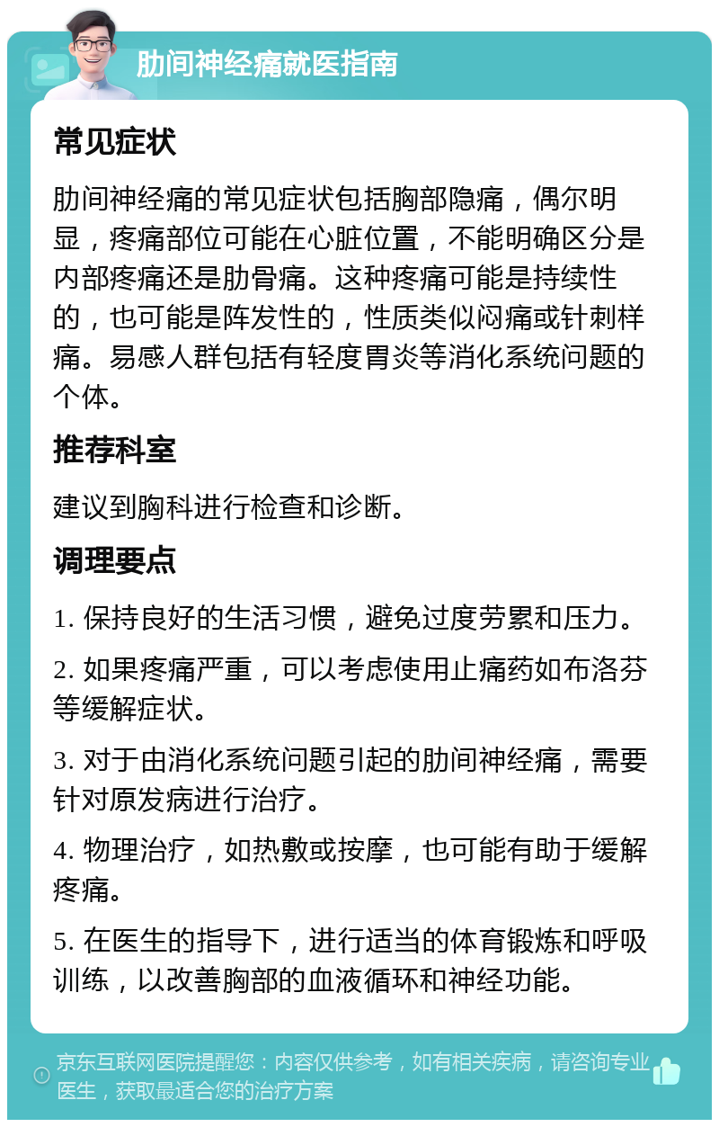 肋间神经痛就医指南 常见症状 肋间神经痛的常见症状包括胸部隐痛，偶尔明显，疼痛部位可能在心脏位置，不能明确区分是内部疼痛还是肋骨痛。这种疼痛可能是持续性的，也可能是阵发性的，性质类似闷痛或针刺样痛。易感人群包括有轻度胃炎等消化系统问题的个体。 推荐科室 建议到胸科进行检查和诊断。 调理要点 1. 保持良好的生活习惯，避免过度劳累和压力。 2. 如果疼痛严重，可以考虑使用止痛药如布洛芬等缓解症状。 3. 对于由消化系统问题引起的肋间神经痛，需要针对原发病进行治疗。 4. 物理治疗，如热敷或按摩，也可能有助于缓解疼痛。 5. 在医生的指导下，进行适当的体育锻炼和呼吸训练，以改善胸部的血液循环和神经功能。