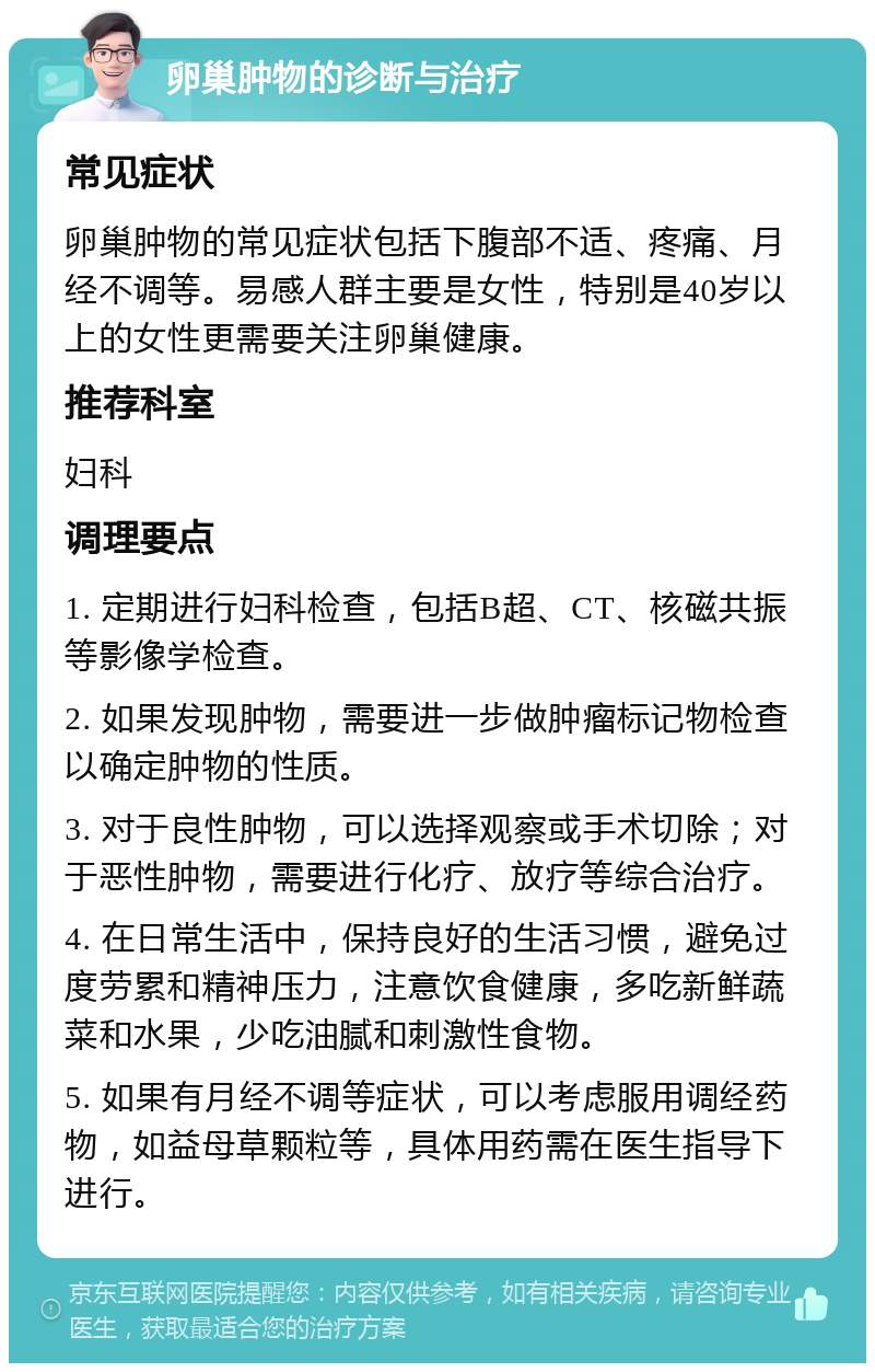 卵巢肿物的诊断与治疗 常见症状 卵巢肿物的常见症状包括下腹部不适、疼痛、月经不调等。易感人群主要是女性，特别是40岁以上的女性更需要关注卵巢健康。 推荐科室 妇科 调理要点 1. 定期进行妇科检查，包括B超、CT、核磁共振等影像学检查。 2. 如果发现肿物，需要进一步做肿瘤标记物检查以确定肿物的性质。 3. 对于良性肿物，可以选择观察或手术切除；对于恶性肿物，需要进行化疗、放疗等综合治疗。 4. 在日常生活中，保持良好的生活习惯，避免过度劳累和精神压力，注意饮食健康，多吃新鲜蔬菜和水果，少吃油腻和刺激性食物。 5. 如果有月经不调等症状，可以考虑服用调经药物，如益母草颗粒等，具体用药需在医生指导下进行。