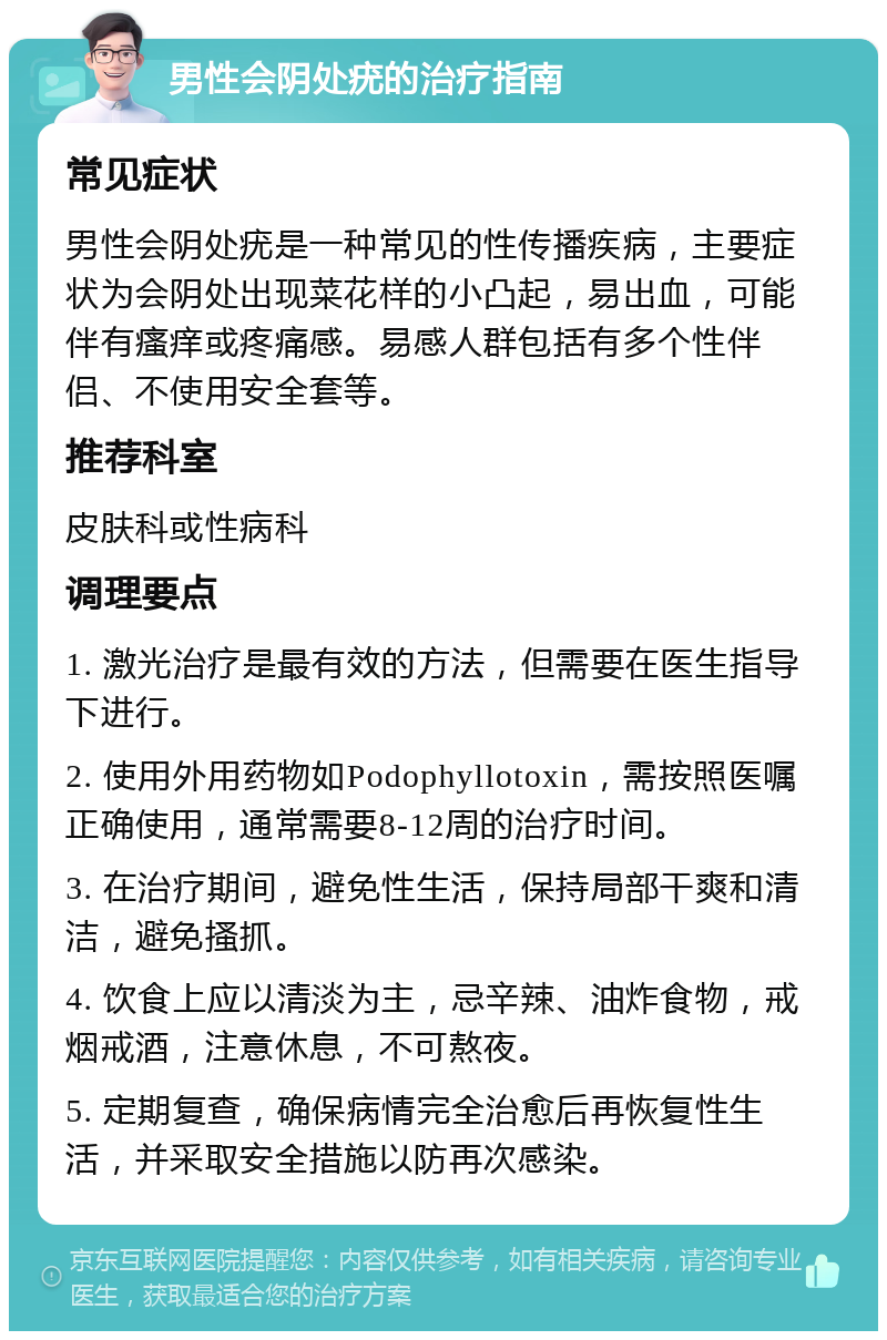 男性会阴处疣的治疗指南 常见症状 男性会阴处疣是一种常见的性传播疾病，主要症状为会阴处出现菜花样的小凸起，易出血，可能伴有瘙痒或疼痛感。易感人群包括有多个性伴侣、不使用安全套等。 推荐科室 皮肤科或性病科 调理要点 1. 激光治疗是最有效的方法，但需要在医生指导下进行。 2. 使用外用药物如Podophyllotoxin，需按照医嘱正确使用，通常需要8-12周的治疗时间。 3. 在治疗期间，避免性生活，保持局部干爽和清洁，避免搔抓。 4. 饮食上应以清淡为主，忌辛辣、油炸食物，戒烟戒酒，注意休息，不可熬夜。 5. 定期复查，确保病情完全治愈后再恢复性生活，并采取安全措施以防再次感染。