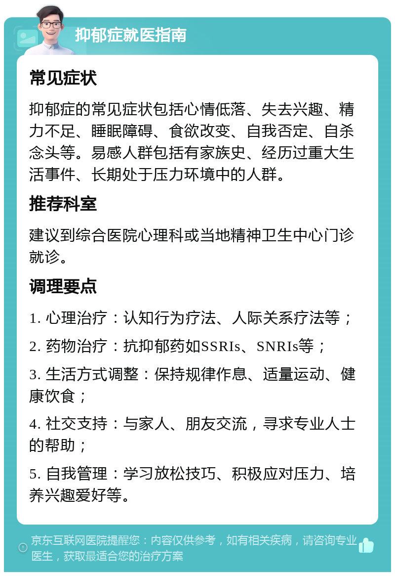 抑郁症就医指南 常见症状 抑郁症的常见症状包括心情低落、失去兴趣、精力不足、睡眠障碍、食欲改变、自我否定、自杀念头等。易感人群包括有家族史、经历过重大生活事件、长期处于压力环境中的人群。 推荐科室 建议到综合医院心理科或当地精神卫生中心门诊就诊。 调理要点 1. 心理治疗：认知行为疗法、人际关系疗法等； 2. 药物治疗：抗抑郁药如SSRIs、SNRIs等； 3. 生活方式调整：保持规律作息、适量运动、健康饮食； 4. 社交支持：与家人、朋友交流，寻求专业人士的帮助； 5. 自我管理：学习放松技巧、积极应对压力、培养兴趣爱好等。