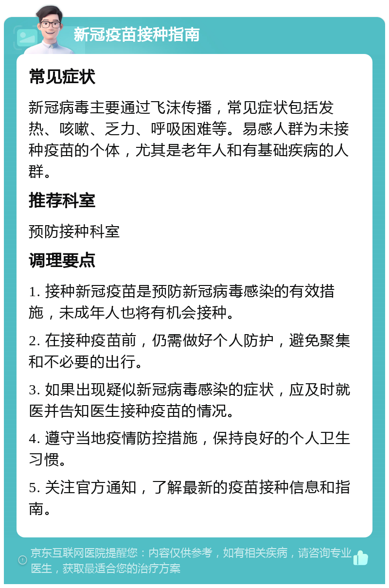 新冠疫苗接种指南 常见症状 新冠病毒主要通过飞沫传播，常见症状包括发热、咳嗽、乏力、呼吸困难等。易感人群为未接种疫苗的个体，尤其是老年人和有基础疾病的人群。 推荐科室 预防接种科室 调理要点 1. 接种新冠疫苗是预防新冠病毒感染的有效措施，未成年人也将有机会接种。 2. 在接种疫苗前，仍需做好个人防护，避免聚集和不必要的出行。 3. 如果出现疑似新冠病毒感染的症状，应及时就医并告知医生接种疫苗的情况。 4. 遵守当地疫情防控措施，保持良好的个人卫生习惯。 5. 关注官方通知，了解最新的疫苗接种信息和指南。