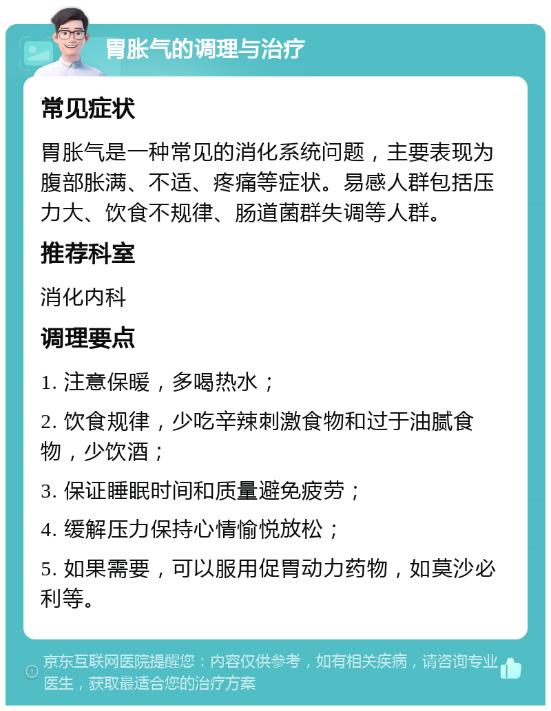 胃胀气的调理与治疗 常见症状 胃胀气是一种常见的消化系统问题，主要表现为腹部胀满、不适、疼痛等症状。易感人群包括压力大、饮食不规律、肠道菌群失调等人群。 推荐科室 消化内科 调理要点 1. 注意保暖，多喝热水； 2. 饮食规律，少吃辛辣刺激食物和过于油腻食物，少饮酒； 3. 保证睡眠时间和质量避免疲劳； 4. 缓解压力保持心情愉悦放松； 5. 如果需要，可以服用促胃动力药物，如莫沙必利等。