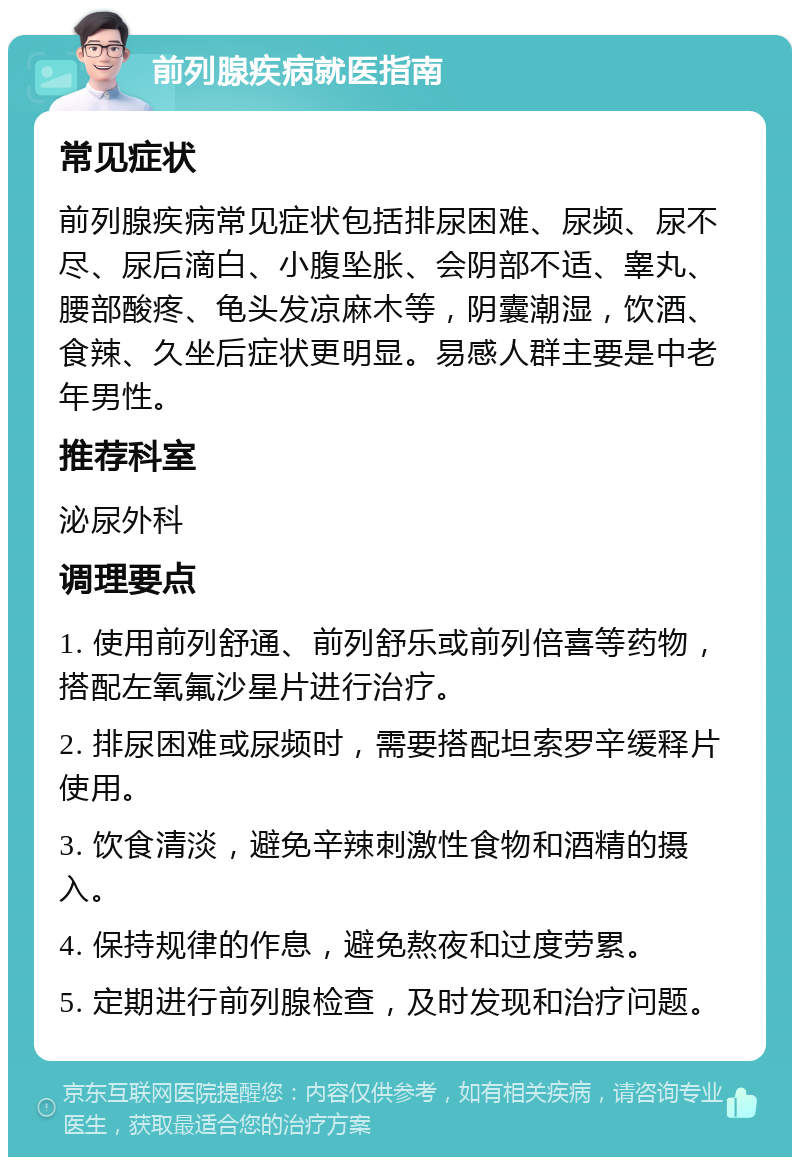 前列腺疾病就医指南 常见症状 前列腺疾病常见症状包括排尿困难、尿频、尿不尽、尿后滴白、小腹坠胀、会阴部不适、睾丸、腰部酸疼、龟头发凉麻木等，阴囊潮湿，饮酒、食辣、久坐后症状更明显。易感人群主要是中老年男性。 推荐科室 泌尿外科 调理要点 1. 使用前列舒通、前列舒乐或前列倍喜等药物，搭配左氧氟沙星片进行治疗。 2. 排尿困难或尿频时，需要搭配坦索罗辛缓释片使用。 3. 饮食清淡，避免辛辣刺激性食物和酒精的摄入。 4. 保持规律的作息，避免熬夜和过度劳累。 5. 定期进行前列腺检查，及时发现和治疗问题。